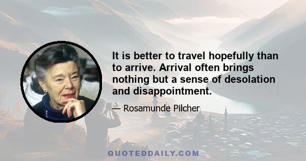 It is better to travel hopefully than to arrive. Arrival often brings nothing but a sense of desolation and disappointment.