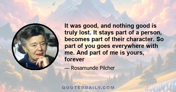 It was good, and nothing good is truly lost. It stays part of a person, becomes part of their character. So part of you goes everywhere with me. And part of me is yours, forever