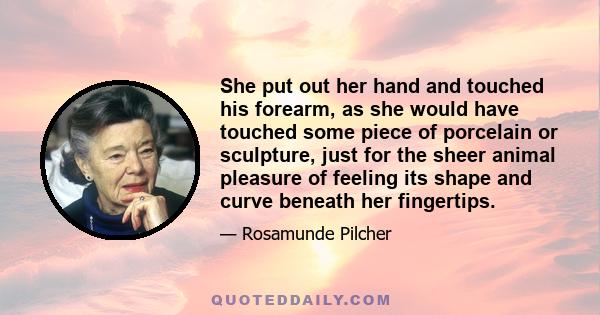 She put out her hand and touched his forearm, as she would have touched some piece of porcelain or sculpture, just for the sheer animal pleasure of feeling its shape and curve beneath her fingertips.