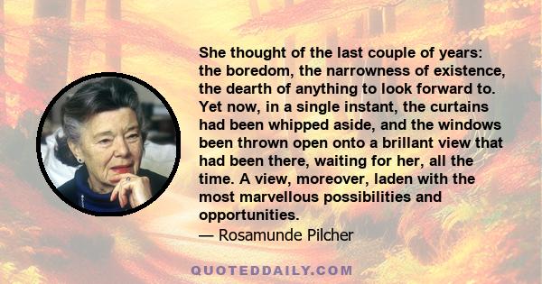 She thought of the last couple of years: the boredom, the narrowness of existence, the dearth of anything to look forward to. Yet now, in a single instant, the curtains had been whipped aside, and the windows been