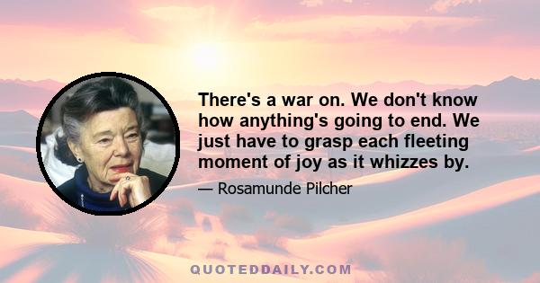 There's a war on. We don't know how anything's going to end. We just have to grasp each fleeting moment of joy as it whizzes by.