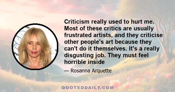 Criticism really used to hurt me. Most of these critics are usually frustrated artists, and they criticise other people's art because they can't do it themselves. It's a really disgusting job. They must feel horrible