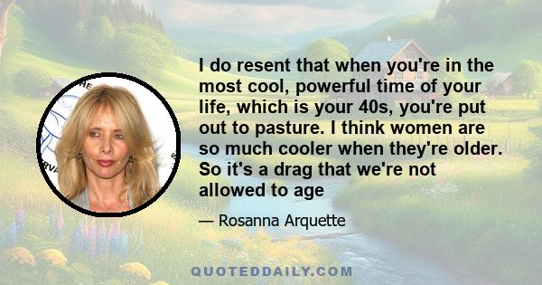 I do resent that when you're in the most cool, powerful time of your life, which is your 40s, you're put out to pasture. I think women are so much cooler when they're older. So it's a drag that we're not allowed to age