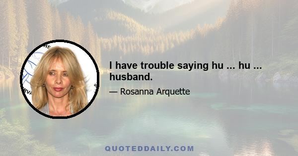 I have trouble saying hu ... hu ... husband.