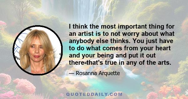 I think the most important thing for an artist is to not worry about what anybody else thinks. You just have to do what comes from your heart and your being and put it out there-that's true in any of the arts.