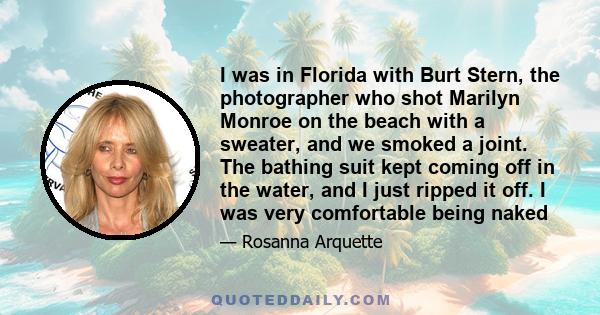 I was in Florida with Burt Stern, the photographer who shot Marilyn Monroe on the beach with a sweater, and we smoked a joint. The bathing suit kept coming off in the water, and I just ripped it off. I was very