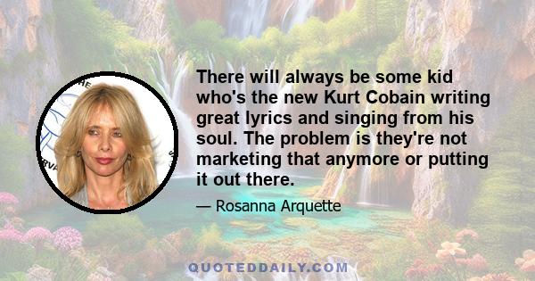 There will always be some kid who's the new Kurt Cobain writing great lyrics and singing from his soul. The problem is they're not marketing that anymore or putting it out there.