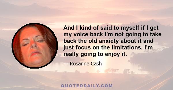 And I kind of said to myself if I get my voice back I'm not going to take back the old anxiety about it and just focus on the limitations. I'm really going to enjoy it.