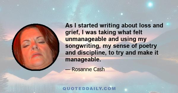 As I started writing about loss and grief, I was taking what felt unmanageable and using my songwriting, my sense of poetry and discipline, to try and make it manageable.