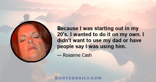 Because I was starting out in my 20's. I wanted to do it on my own. I didn't want to use my dad or have people say I was using him.