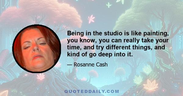 Being in the studio is like painting, you know, you can really take your time, and try different things, and kind of go deep into it.