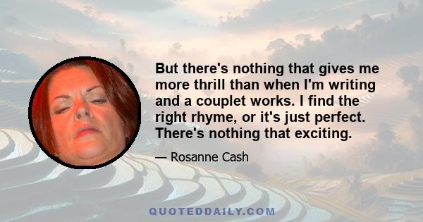 But there's nothing that gives me more thrill than when I'm writing and a couplet works. I find the right rhyme, or it's just perfect. There's nothing that exciting.