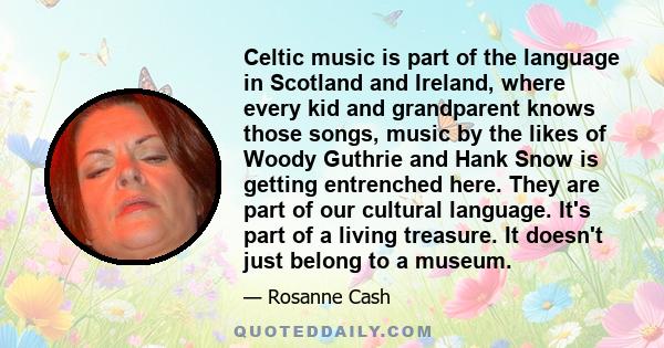 Celtic music is part of the language in Scotland and Ireland, where every kid and grandparent knows those songs, music by the likes of Woody Guthrie and Hank Snow is getting entrenched here. They are part of our