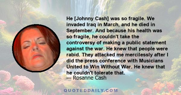 He [Johnny Cash] was so fragile. We invaded Iraq in March, and he died in September. And because his health was so fragile, he couldn't take the controversy of making a public statement against the war. He knew that