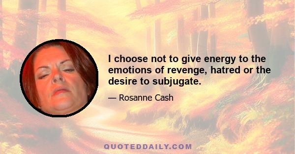 I choose not to give energy to the emotions of revenge, hatred or the desire to subjugate.