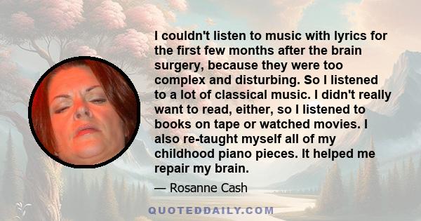 I couldn't listen to music with lyrics for the first few months after the brain surgery, because they were too complex and disturbing. So I listened to a lot of classical music. I didn't really want to read, either, so