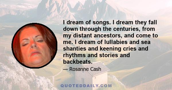 I dream of songs. I dream they fall down through the centuries, from my distant ancestors, and come to me. I dream of lullabies and sea shanties and keening cries and rhythms and stories and backbeats.