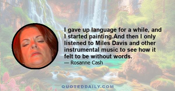 I gave up language for a while, and I started painting.And then I only listened to Miles Davis and other instrumental music to see how it felt to be without words.