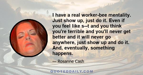 I have a real worker-bee mentality. Just show up, just do it. Even if you feel like s--t and you think you're terrible and you'll never get better and it will never go anywhere, just show up and do it. And, eventually,