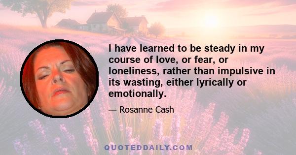 I have learned to be steady in my course of love, or fear, or loneliness, rather than impulsive in its wasting, either lyrically or emotionally.