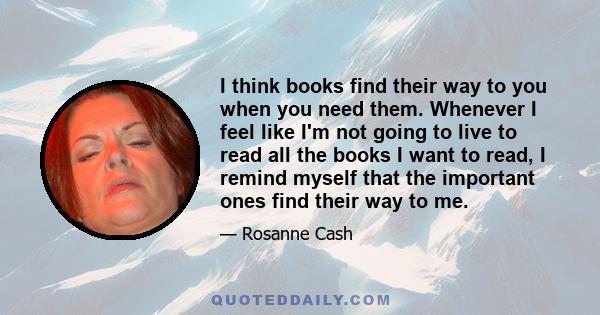 I think books find their way to you when you need them. Whenever I feel like I'm not going to live to read all the books I want to read, I remind myself that the important ones find their way to me.