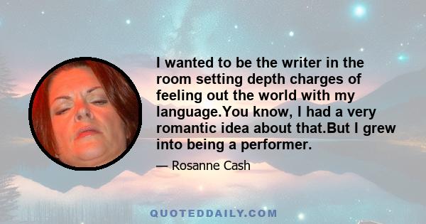 I wanted to be the writer in the room setting depth charges of feeling out the world with my language.You know, I had a very romantic idea about that.But I grew into being a performer.