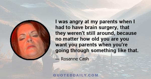 I was angry at my parents when I had to have brain surgery, that they weren't still around, because no matter how old you are you want you parents when you're going through something like that.