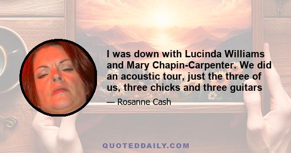 I was down with Lucinda Williams and Mary Chapin-Carpenter. We did an acoustic tour, just the three of us, three chicks and three guitars