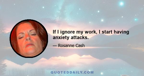 If I ignore my work, I start having anxiety attacks.