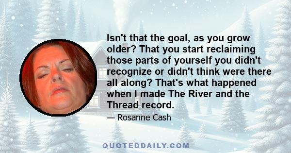 Isn't that the goal, as you grow older? That you start reclaiming those parts of yourself you didn't recognize or didn't think were there all along? That's what happened when I made The River and the Thread record.