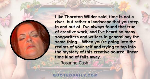 Like Thornton Wilder said, time is not a river, but rather a landscape that you step in and out of. I've always found that true of creative work, and I've heard so many songwriters and writers in general say the same