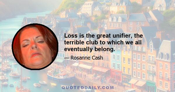 Loss is the great unifier, the terrible club to which we all eventually belong.