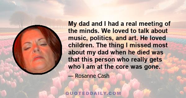 My dad and I had a real meeting of the minds. We loved to talk about music, politics, and art. He loved children. The thing I missed most about my dad when he died was that this person who really gets who I am at the