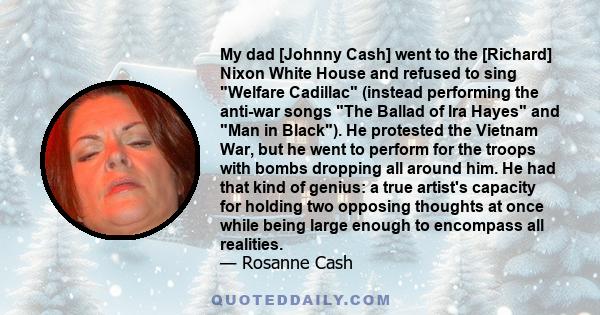 My dad [Johnny Cash] went to the [Richard] Nixon White House and refused to sing Welfare Cadillac (instead performing the anti-war songs The Ballad of Ira Hayes and Man in Black). He protested the Vietnam War, but he