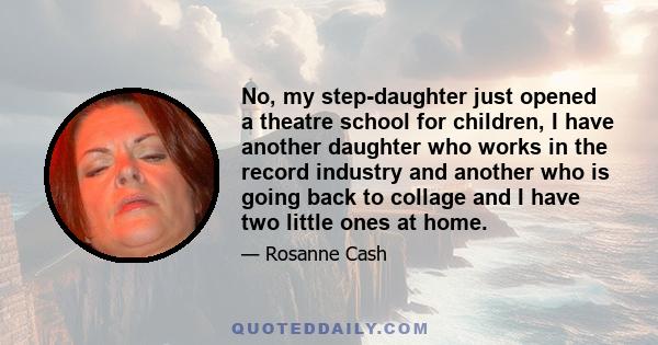 No, my step-daughter just opened a theatre school for children, I have another daughter who works in the record industry and another who is going back to collage and I have two little ones at home.