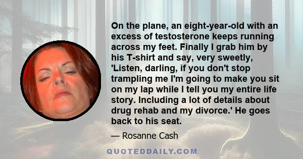 On the plane, an eight-year-old with an excess of testosterone keeps running across my feet. Finally I grab him by his T-shirt and say, very sweetly, 'Listen, darling, if you don't stop trampling me I'm going to make