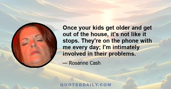 Once your kids get older and get out of the house, it's not like it stops. They're on the phone with me every day; I'm intimately involved in their problems.