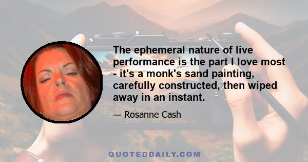 The ephemeral nature of live performance is the part I love most - it's a monk's sand painting, carefully constructed, then wiped away in an instant.