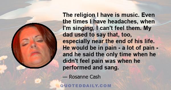 The religion I have is music. Even the times I have headaches, when I'm singing, I can't feel them. My dad used to say that, too, especially near the end of his life. He would be in pain - a lot of pain - and he said