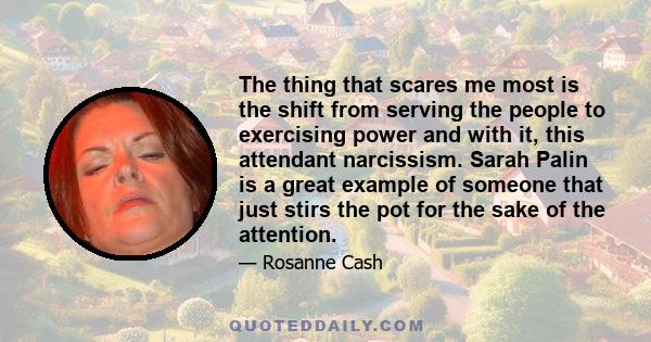 The thing that scares me most is the shift from serving the people to exercising power and with it, this attendant narcissism. Sarah Palin is a great example of someone that just stirs the pot for the sake of the