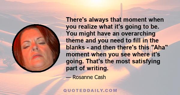 There's always that moment when you realize what it's going to be. You might have an overarching theme and you need to fill in the blanks - and then there's this Aha moment when you see where it's going. That's the most 