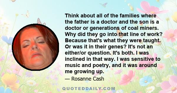 Think about all of the families where the father is a doctor and the son is a doctor or generations of coal miners. Why did they go into that line of work? Because that's what they were taught. Or was it in their genes? 