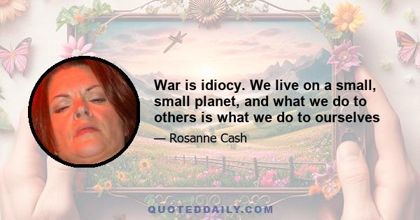 War is idiocy. We live on a small, small planet, and what we do to others is what we do to ourselves