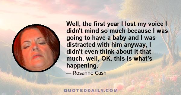Well, the first year I lost my voice I didn't mind so much because I was going to have a baby and I was distracted with him anyway, I didn't even think about it that much, well, OK, this is what's happening.