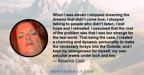 When I was eleven I stopped dreaming the dreams that didn't come true, I stopped talking to people who didn't listen, I lost hope and I retreated. I assumed that the root of the problem was that I was too strange for