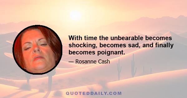 With time the unbearable becomes shocking, becomes sad, and finally becomes poignant.