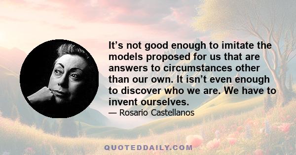 It’s not good enough to imitate the models proposed for us that are answers to circumstances other than our own. It isn’t even enough to discover who we are. We have to invent ourselves.