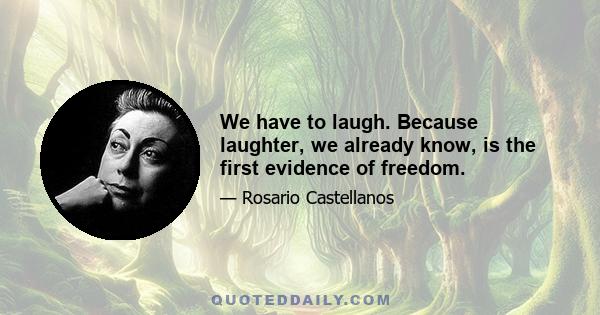 We have to laugh. Because laughter, we already know, is the first evidence of freedom.