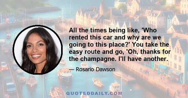 All the times being like, 'Who rented this car and why are we going to this place?' You take the easy route and go, 'Oh, thanks for the champagne. I'll have another.