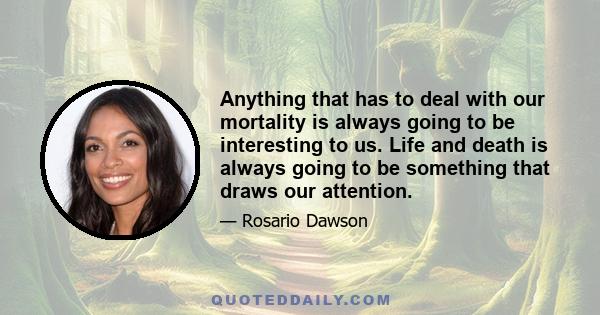 Anything that has to deal with our mortality is always going to be interesting to us. Life and death is always going to be something that draws our attention.